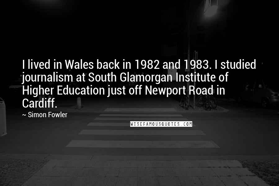 Simon Fowler Quotes: I lived in Wales back in 1982 and 1983. I studied journalism at South Glamorgan Institute of Higher Education just off Newport Road in Cardiff.