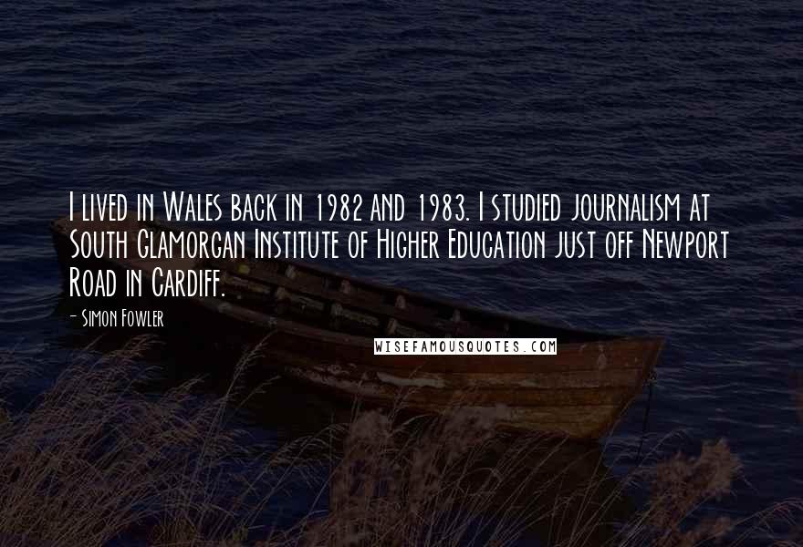 Simon Fowler Quotes: I lived in Wales back in 1982 and 1983. I studied journalism at South Glamorgan Institute of Higher Education just off Newport Road in Cardiff.