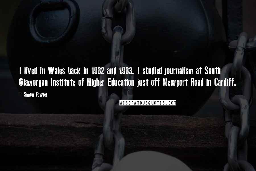 Simon Fowler Quotes: I lived in Wales back in 1982 and 1983. I studied journalism at South Glamorgan Institute of Higher Education just off Newport Road in Cardiff.