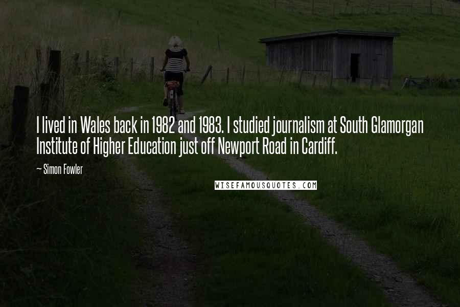 Simon Fowler Quotes: I lived in Wales back in 1982 and 1983. I studied journalism at South Glamorgan Institute of Higher Education just off Newport Road in Cardiff.