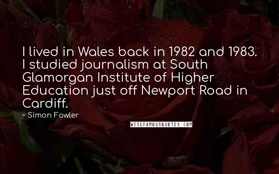 Simon Fowler Quotes: I lived in Wales back in 1982 and 1983. I studied journalism at South Glamorgan Institute of Higher Education just off Newport Road in Cardiff.