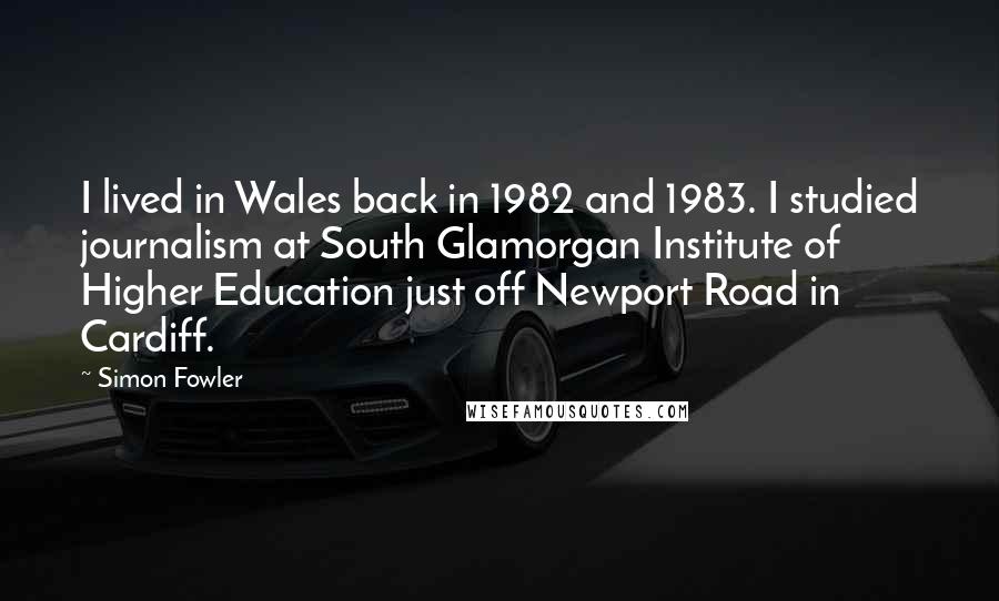 Simon Fowler Quotes: I lived in Wales back in 1982 and 1983. I studied journalism at South Glamorgan Institute of Higher Education just off Newport Road in Cardiff.