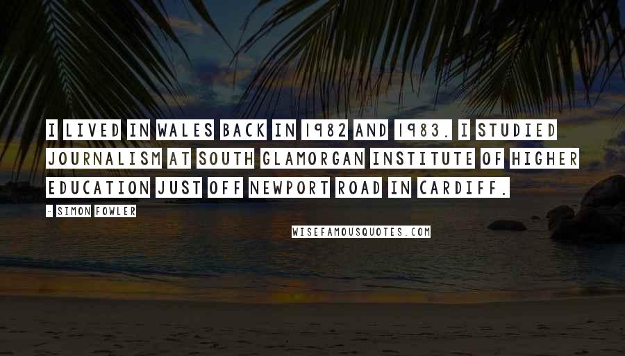 Simon Fowler Quotes: I lived in Wales back in 1982 and 1983. I studied journalism at South Glamorgan Institute of Higher Education just off Newport Road in Cardiff.