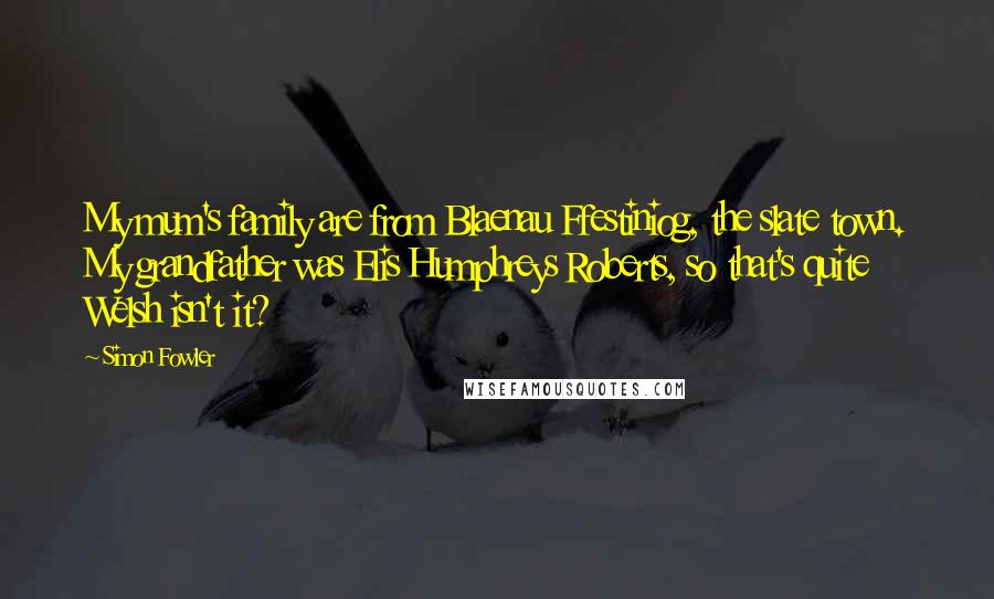 Simon Fowler Quotes: My mum's family are from Blaenau Ffestiniog, the slate town. My grandfather was Elis Humphreys Roberts, so that's quite Welsh isn't it?