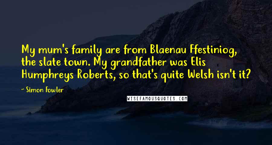 Simon Fowler Quotes: My mum's family are from Blaenau Ffestiniog, the slate town. My grandfather was Elis Humphreys Roberts, so that's quite Welsh isn't it?