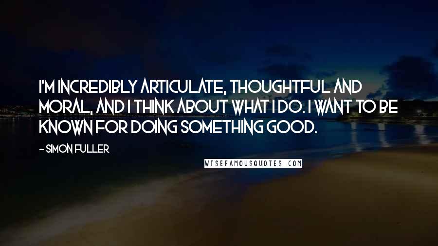 Simon Fuller Quotes: I'm incredibly articulate, thoughtful and moral, and I think about what I do. I want to be known for doing something good.