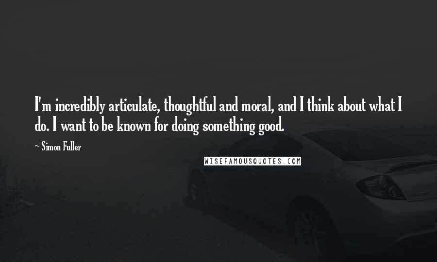 Simon Fuller Quotes: I'm incredibly articulate, thoughtful and moral, and I think about what I do. I want to be known for doing something good.