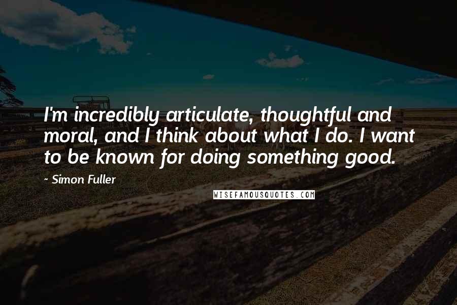 Simon Fuller Quotes: I'm incredibly articulate, thoughtful and moral, and I think about what I do. I want to be known for doing something good.