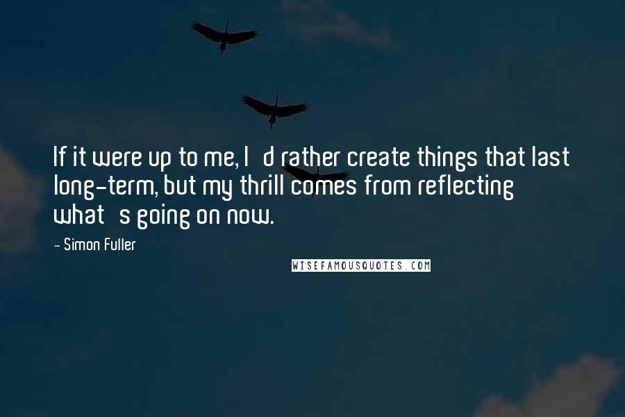 Simon Fuller Quotes: If it were up to me, I'd rather create things that last long-term, but my thrill comes from reflecting what's going on now.