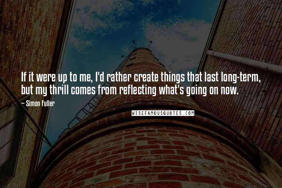 Simon Fuller Quotes: If it were up to me, I'd rather create things that last long-term, but my thrill comes from reflecting what's going on now.