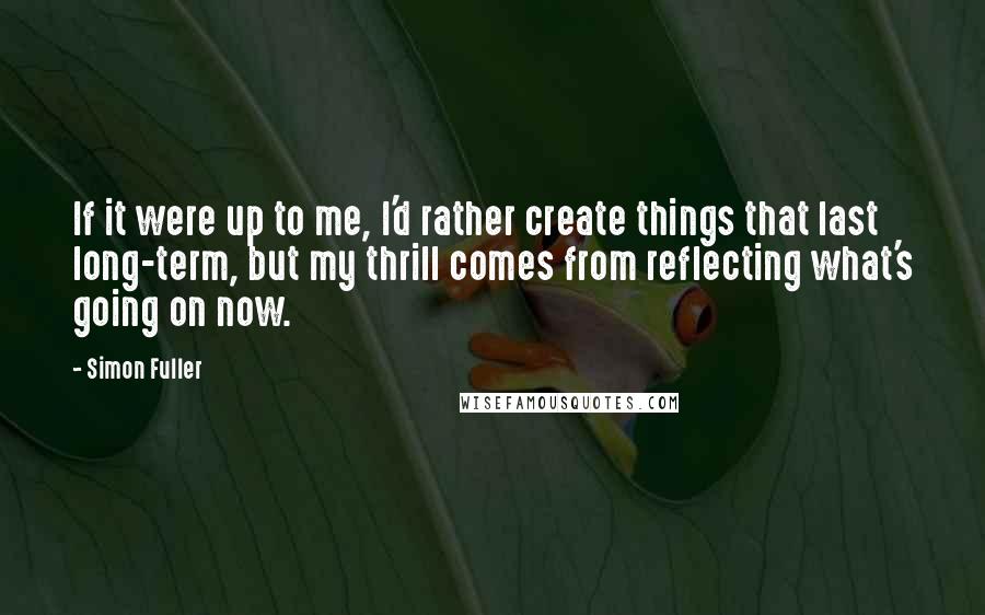 Simon Fuller Quotes: If it were up to me, I'd rather create things that last long-term, but my thrill comes from reflecting what's going on now.