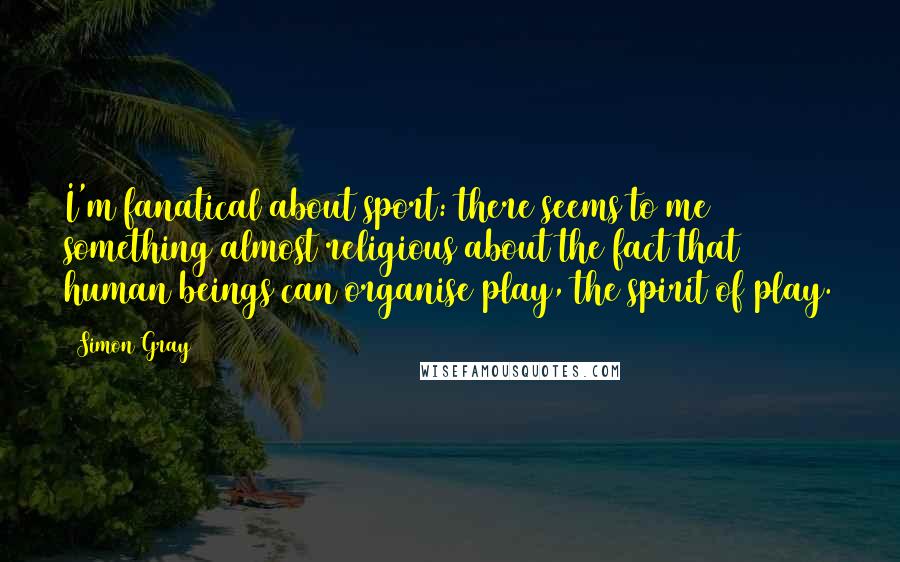 Simon Gray Quotes: I'm fanatical about sport: there seems to me something almost religious about the fact that human beings can organise play, the spirit of play.