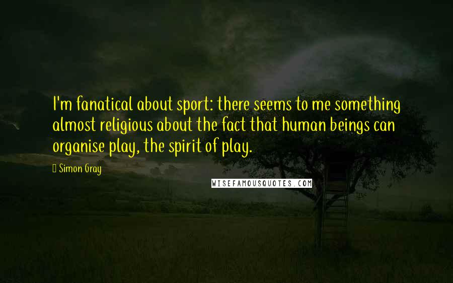 Simon Gray Quotes: I'm fanatical about sport: there seems to me something almost religious about the fact that human beings can organise play, the spirit of play.