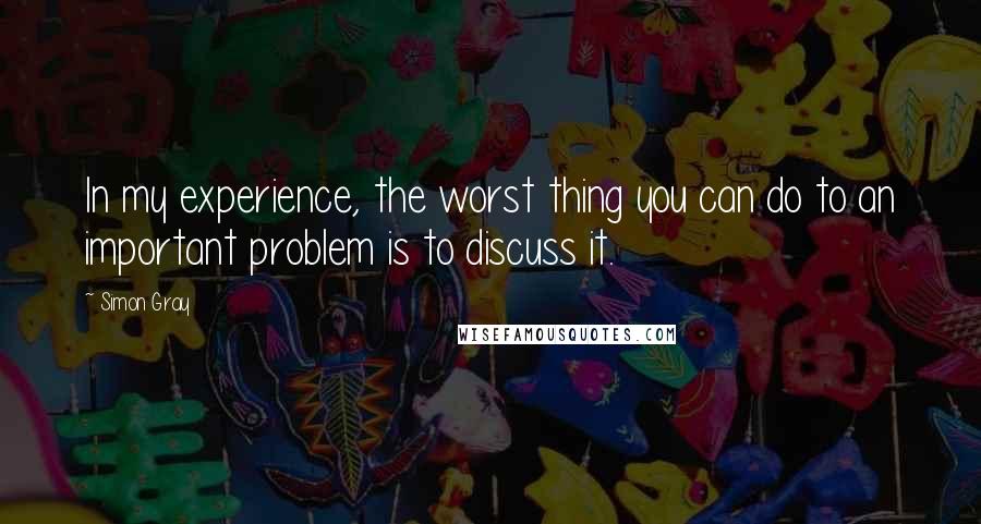 Simon Gray Quotes: In my experience, the worst thing you can do to an important problem is to discuss it.