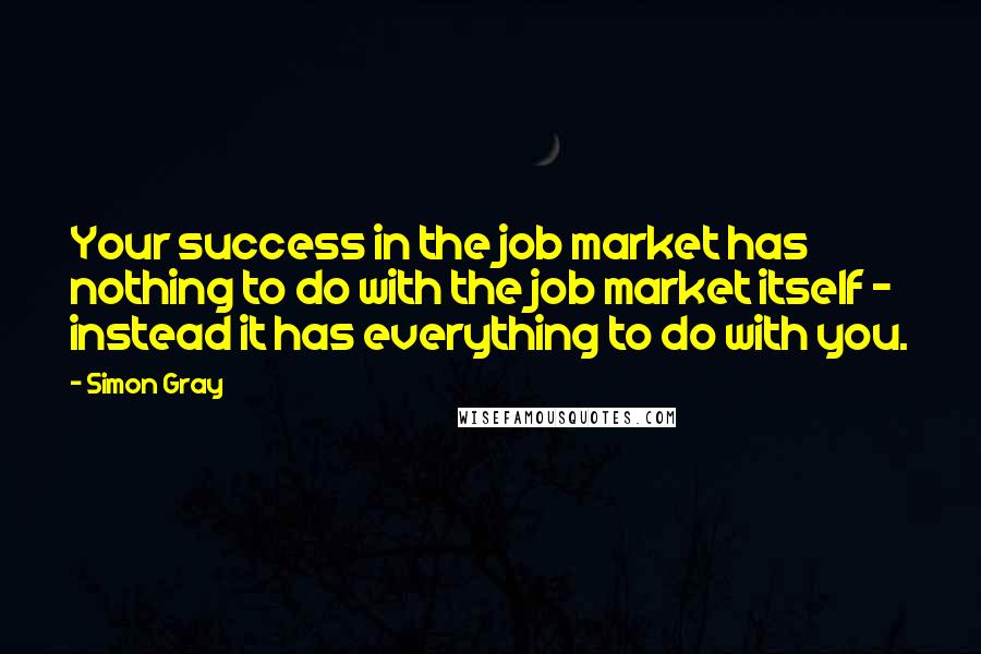 Simon Gray Quotes: Your success in the job market has nothing to do with the job market itself - instead it has everything to do with you.