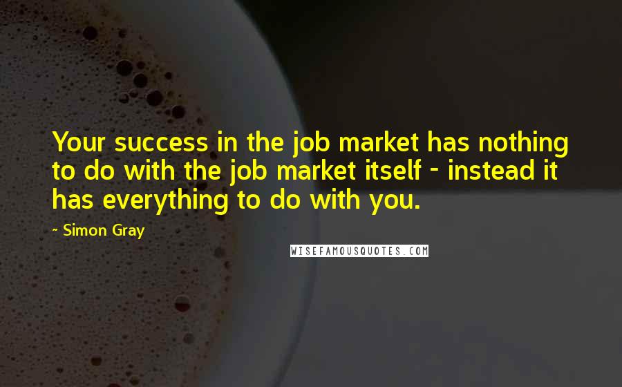 Simon Gray Quotes: Your success in the job market has nothing to do with the job market itself - instead it has everything to do with you.