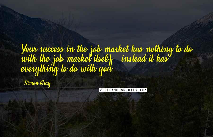 Simon Gray Quotes: Your success in the job market has nothing to do with the job market itself - instead it has everything to do with you.