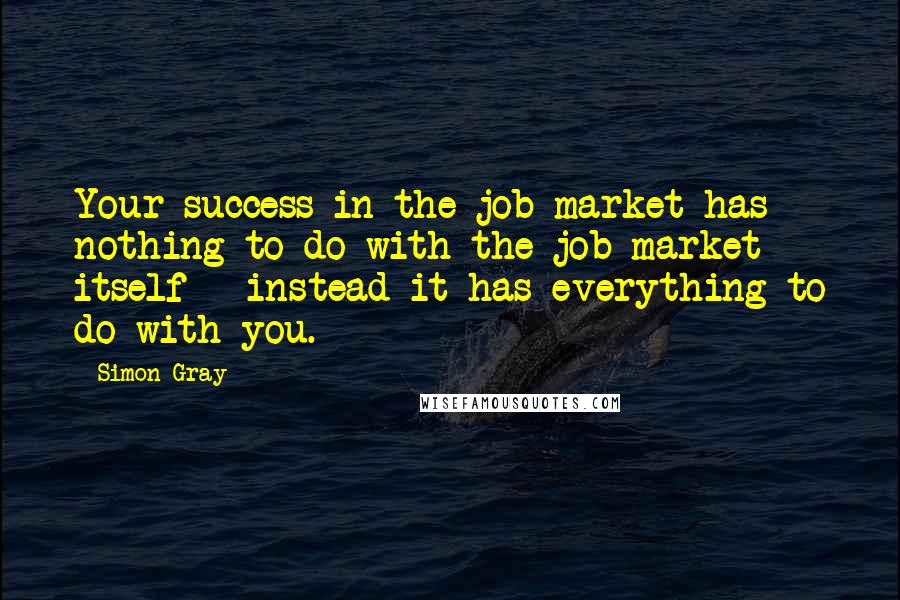 Simon Gray Quotes: Your success in the job market has nothing to do with the job market itself - instead it has everything to do with you.