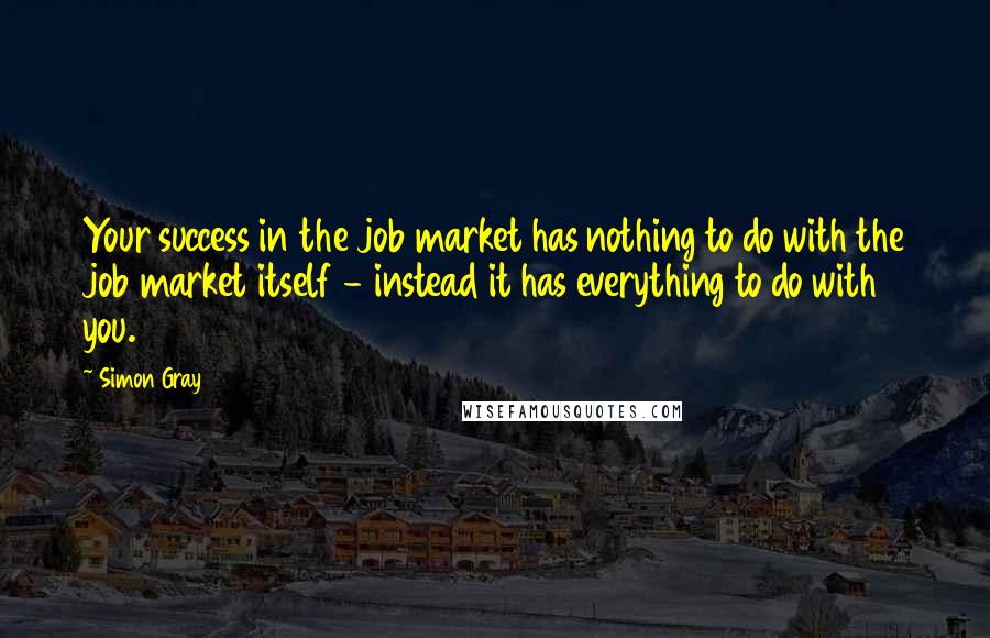 Simon Gray Quotes: Your success in the job market has nothing to do with the job market itself - instead it has everything to do with you.