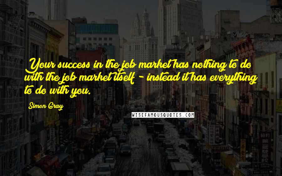 Simon Gray Quotes: Your success in the job market has nothing to do with the job market itself - instead it has everything to do with you.