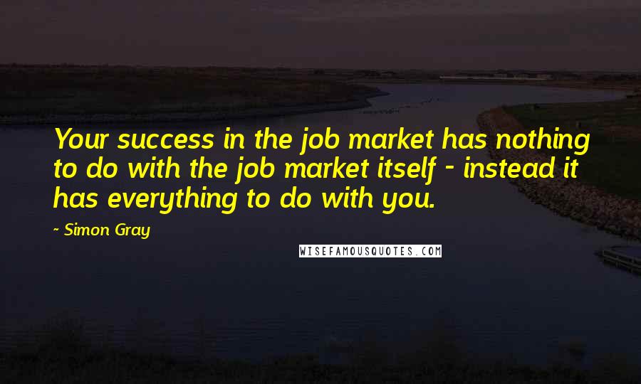 Simon Gray Quotes: Your success in the job market has nothing to do with the job market itself - instead it has everything to do with you.