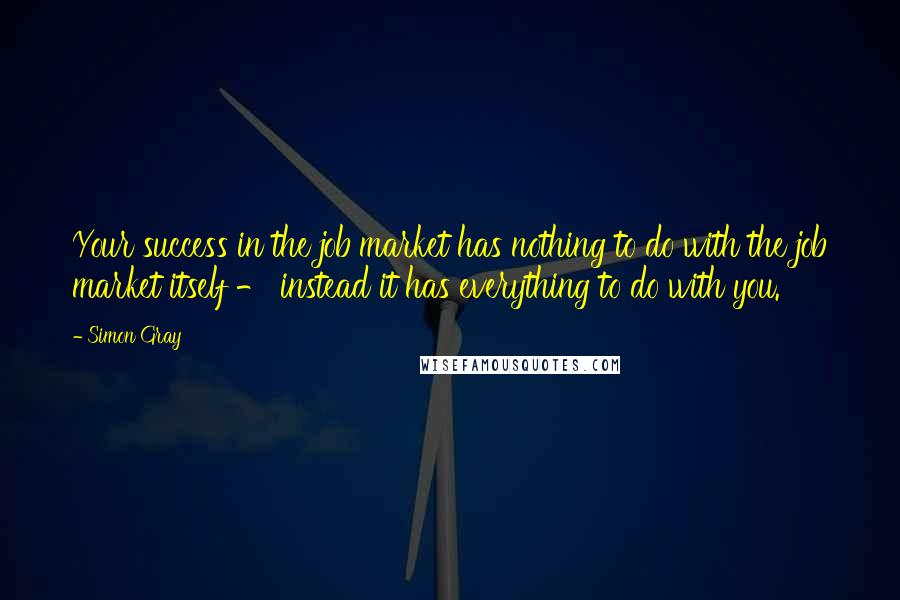 Simon Gray Quotes: Your success in the job market has nothing to do with the job market itself - instead it has everything to do with you.
