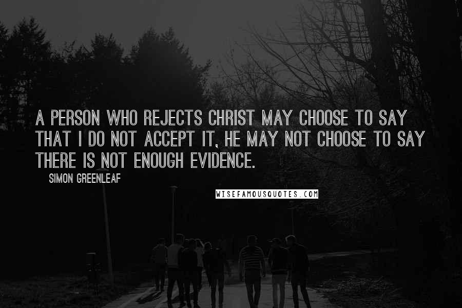 Simon Greenleaf Quotes: A person who rejects Christ may choose to say that I do not accept it, he may not choose to say there is not enough evidence.