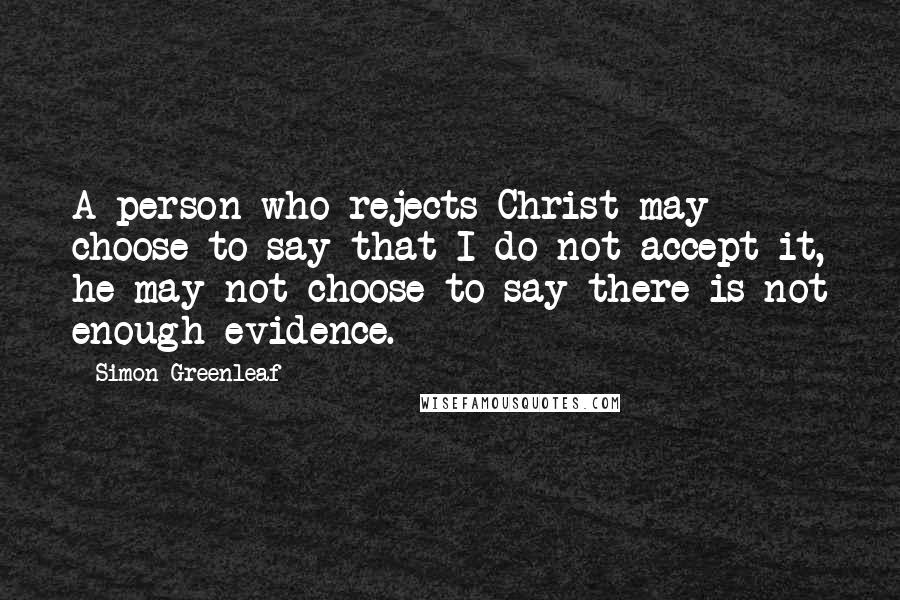 Simon Greenleaf Quotes: A person who rejects Christ may choose to say that I do not accept it, he may not choose to say there is not enough evidence.