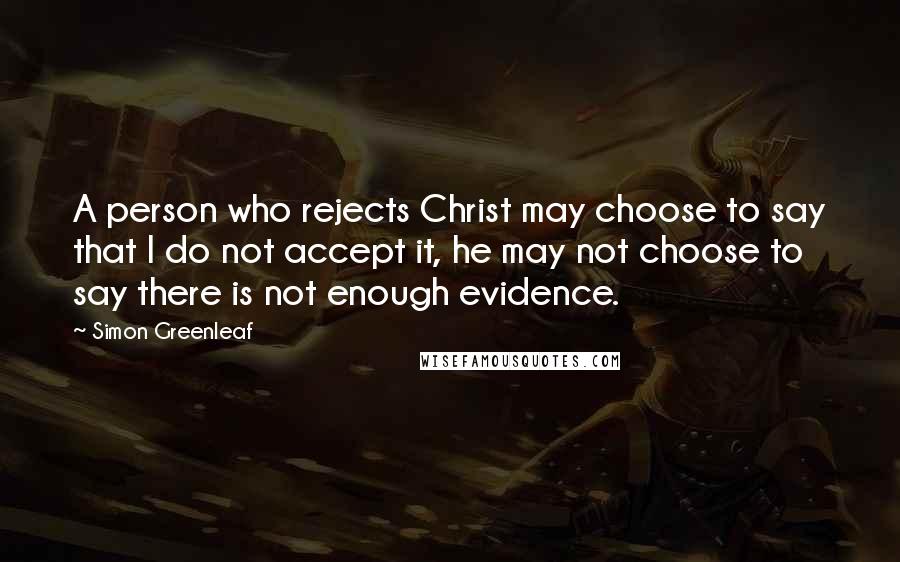 Simon Greenleaf Quotes: A person who rejects Christ may choose to say that I do not accept it, he may not choose to say there is not enough evidence.