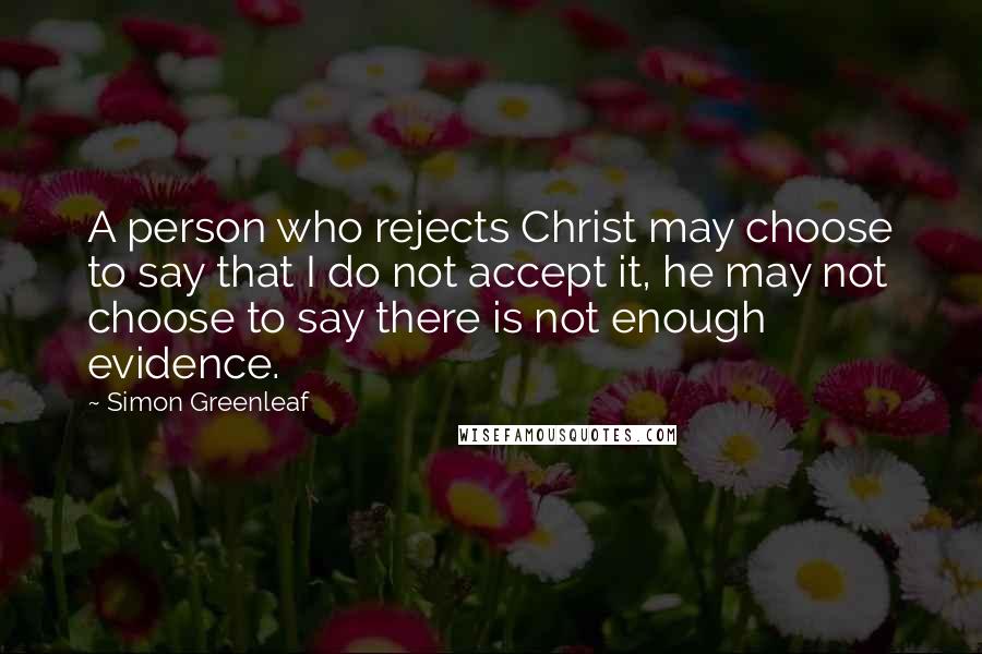 Simon Greenleaf Quotes: A person who rejects Christ may choose to say that I do not accept it, he may not choose to say there is not enough evidence.