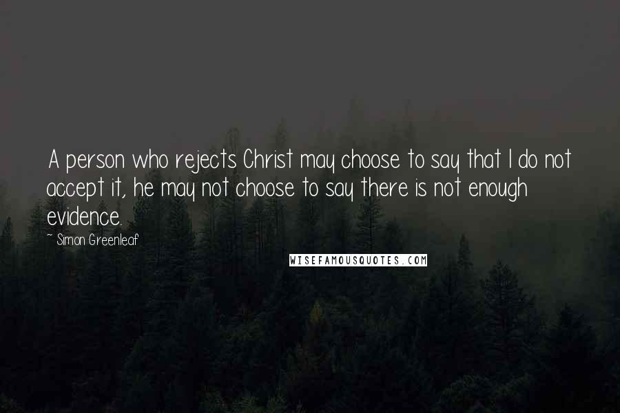 Simon Greenleaf Quotes: A person who rejects Christ may choose to say that I do not accept it, he may not choose to say there is not enough evidence.