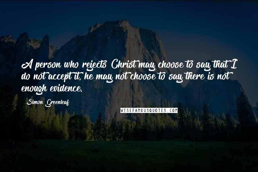 Simon Greenleaf Quotes: A person who rejects Christ may choose to say that I do not accept it, he may not choose to say there is not enough evidence.