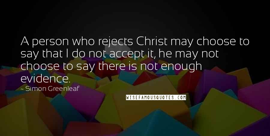 Simon Greenleaf Quotes: A person who rejects Christ may choose to say that I do not accept it, he may not choose to say there is not enough evidence.
