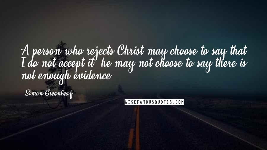 Simon Greenleaf Quotes: A person who rejects Christ may choose to say that I do not accept it, he may not choose to say there is not enough evidence.