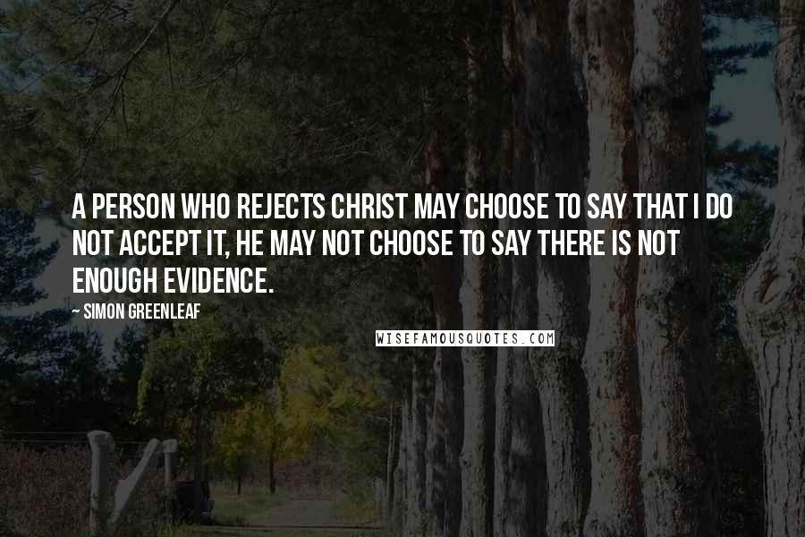 Simon Greenleaf Quotes: A person who rejects Christ may choose to say that I do not accept it, he may not choose to say there is not enough evidence.