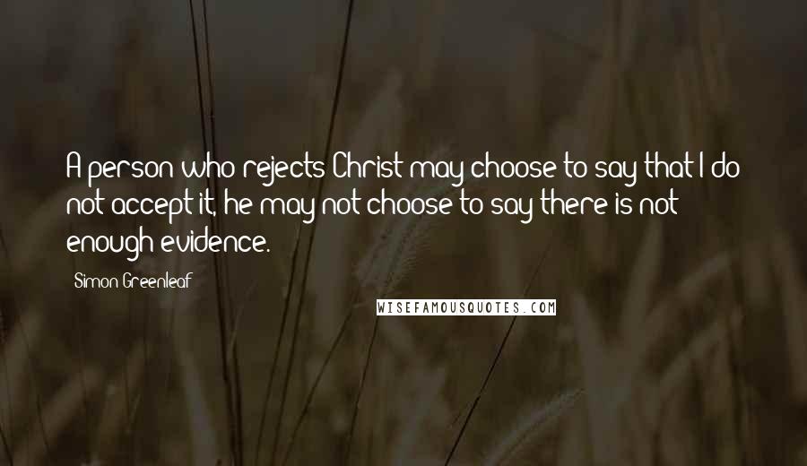Simon Greenleaf Quotes: A person who rejects Christ may choose to say that I do not accept it, he may not choose to say there is not enough evidence.