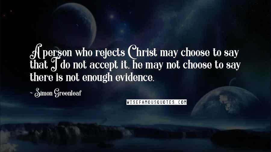 Simon Greenleaf Quotes: A person who rejects Christ may choose to say that I do not accept it, he may not choose to say there is not enough evidence.