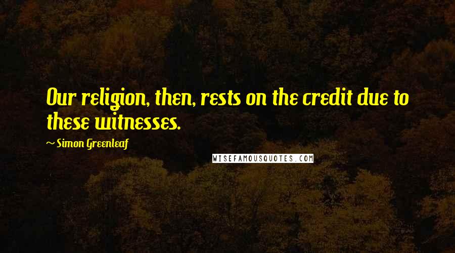 Simon Greenleaf Quotes: Our religion, then, rests on the credit due to these witnesses.