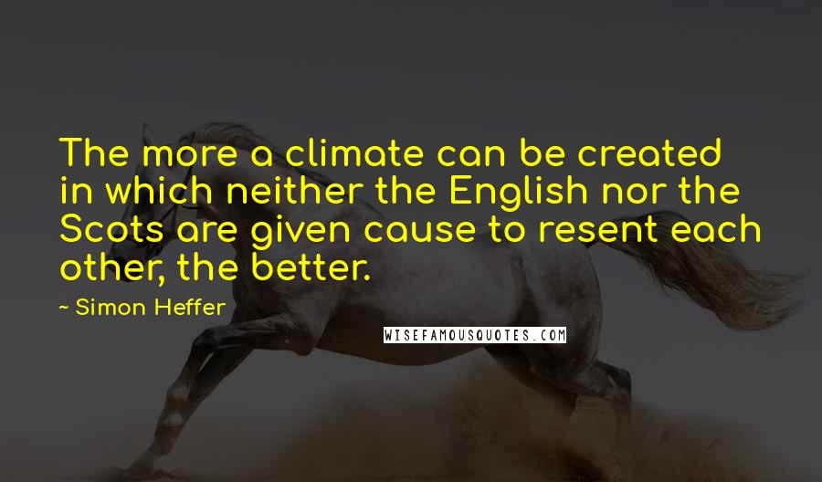Simon Heffer Quotes: The more a climate can be created in which neither the English nor the Scots are given cause to resent each other, the better.