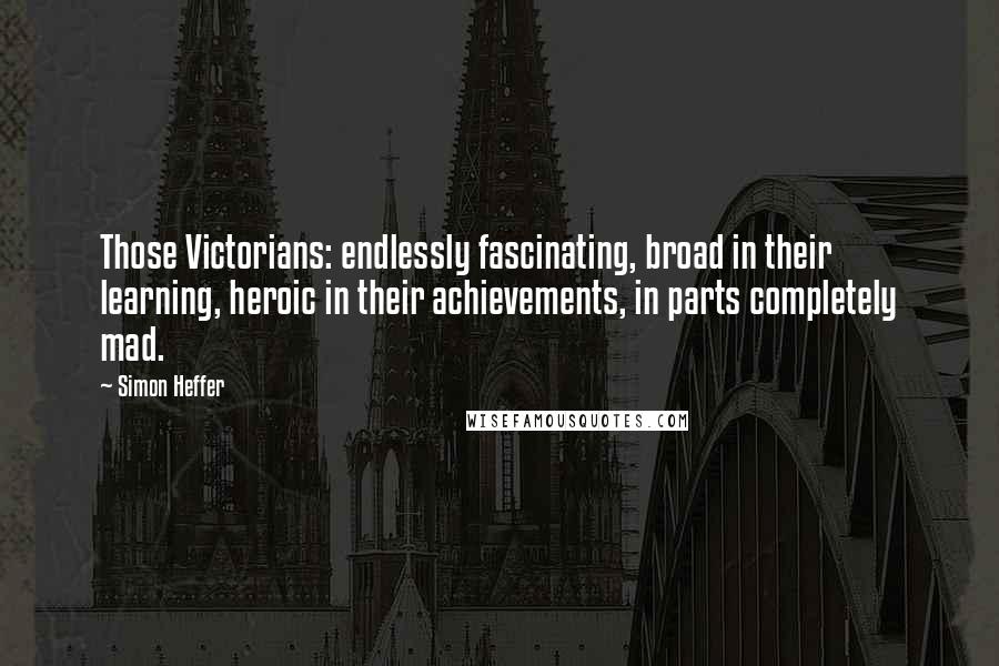 Simon Heffer Quotes: Those Victorians: endlessly fascinating, broad in their learning, heroic in their achievements, in parts completely mad.