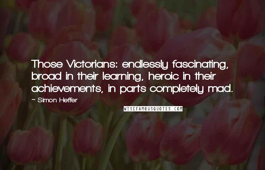 Simon Heffer Quotes: Those Victorians: endlessly fascinating, broad in their learning, heroic in their achievements, in parts completely mad.