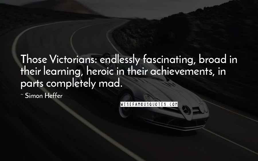 Simon Heffer Quotes: Those Victorians: endlessly fascinating, broad in their learning, heroic in their achievements, in parts completely mad.