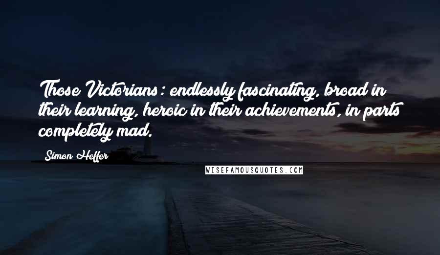 Simon Heffer Quotes: Those Victorians: endlessly fascinating, broad in their learning, heroic in their achievements, in parts completely mad.