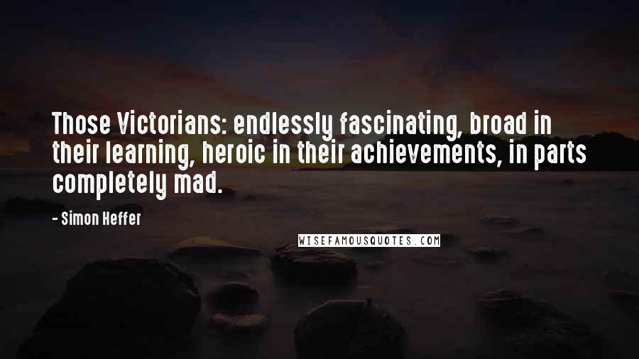 Simon Heffer Quotes: Those Victorians: endlessly fascinating, broad in their learning, heroic in their achievements, in parts completely mad.