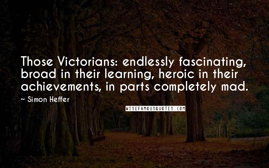 Simon Heffer Quotes: Those Victorians: endlessly fascinating, broad in their learning, heroic in their achievements, in parts completely mad.