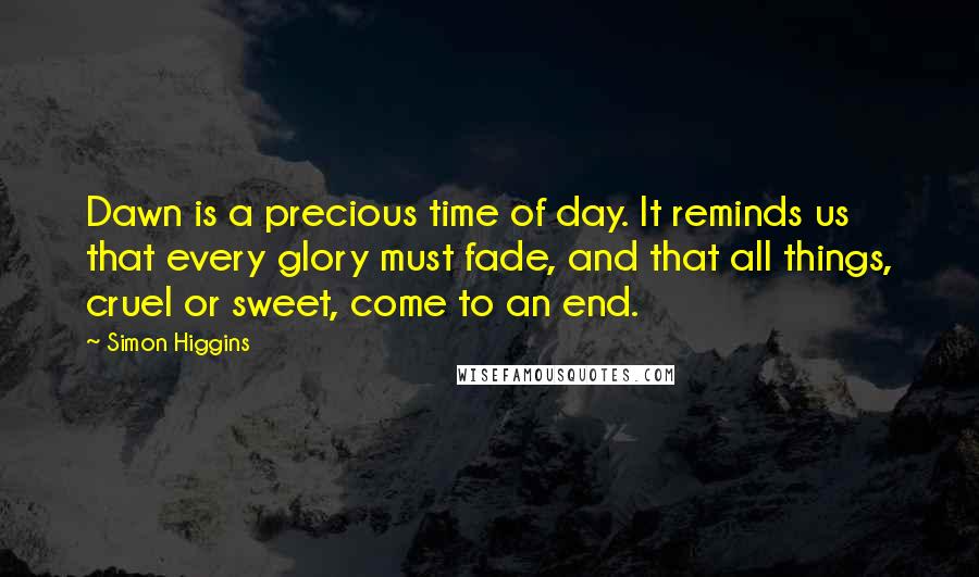 Simon Higgins Quotes: Dawn is a precious time of day. It reminds us that every glory must fade, and that all things, cruel or sweet, come to an end.