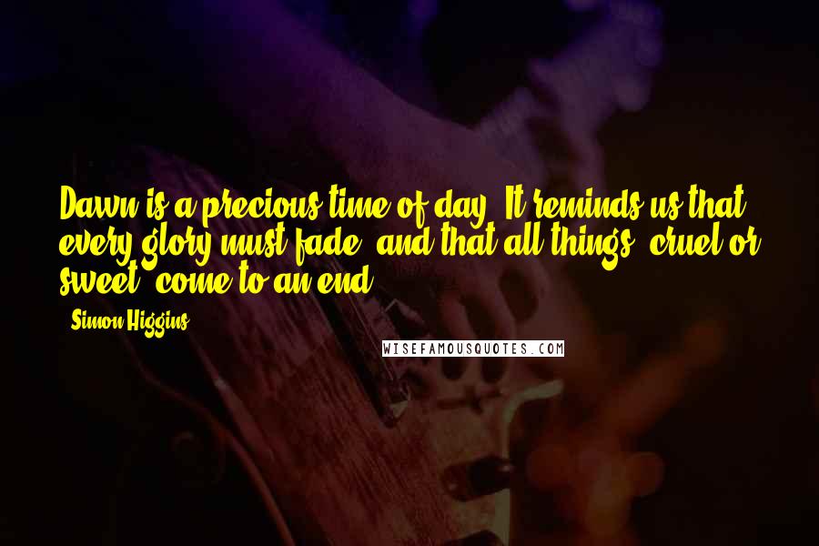 Simon Higgins Quotes: Dawn is a precious time of day. It reminds us that every glory must fade, and that all things, cruel or sweet, come to an end.