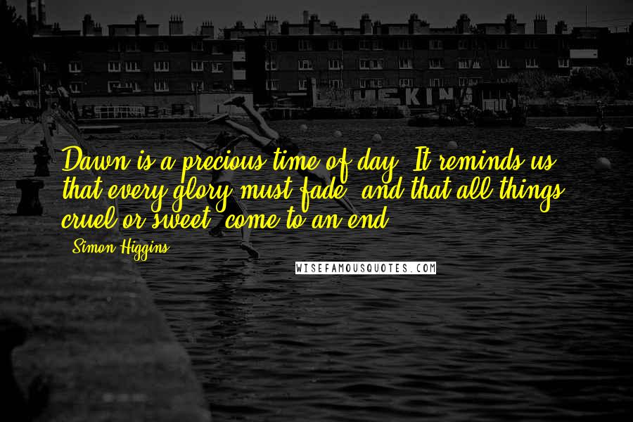 Simon Higgins Quotes: Dawn is a precious time of day. It reminds us that every glory must fade, and that all things, cruel or sweet, come to an end.