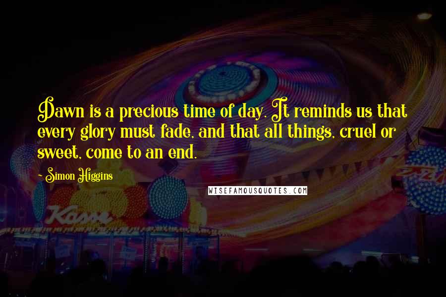 Simon Higgins Quotes: Dawn is a precious time of day. It reminds us that every glory must fade, and that all things, cruel or sweet, come to an end.