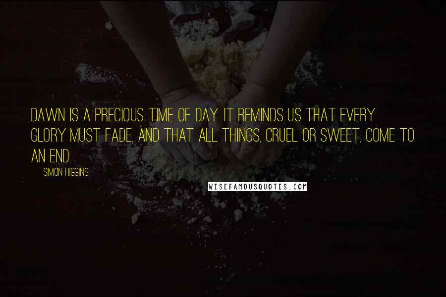 Simon Higgins Quotes: Dawn is a precious time of day. It reminds us that every glory must fade, and that all things, cruel or sweet, come to an end.